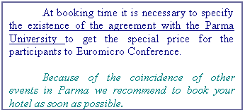 Casella di testo: At booking time it is necessary to specify the existence of the agreement with the Parma University to get the special price for the participants to Euromicro Conference.
Because of the coincidence of other events in Parma we recommend to book your hotel as soon as possible.